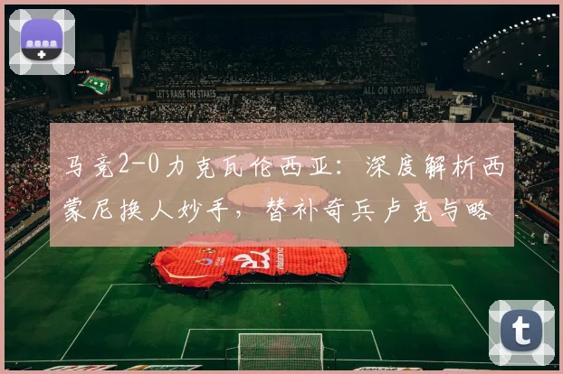 马竞2-0力克瓦伦西亚:深度解析西蒙尼换人妙手,替补奇兵卢克与略伦特如何联手破局