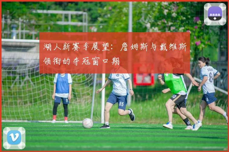 湖人新赛季展望：詹姆斯与戴维斯领衔的夺冠窗口期