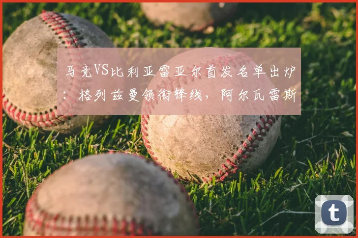 马竞VS比利亚雷亚尔首发名单出炉：格列兹曼领衔锋线，阿尔瓦雷斯缺阵原因解析