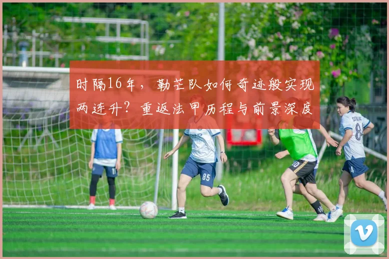 时隔16年，勒芒队如何奇迹般实现两连升？重返法甲历程与前景深度解析