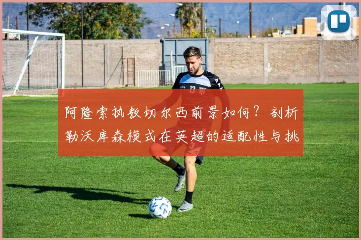 阿隆索执教切尔西前景如何？剖析勒沃库森模式在英超的适配性与挑战