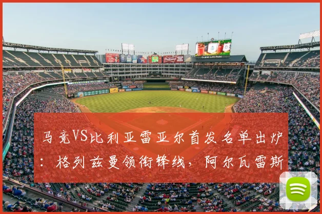 马竞VS比利亚雷亚尔首发名单出炉：格列兹曼领衔锋线，阿尔瓦雷斯缺阵原因解析