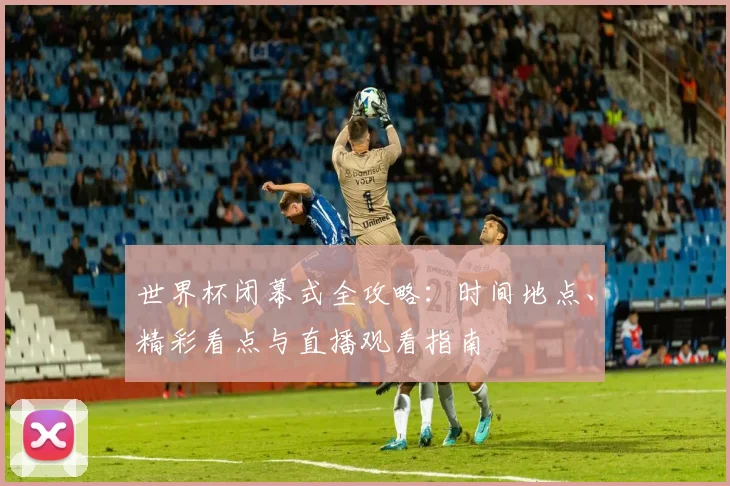 世界杯闭幕式全攻略：时间地点、精彩看点与直播观看指南