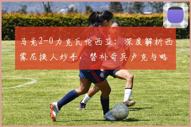 马竞2-0力克瓦伦西亚：深度解析西蒙尼换人妙手，替补奇兵卢克与略伦特如何联手破局