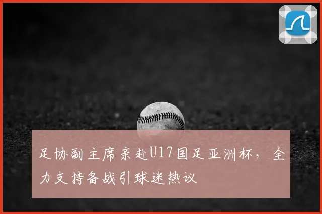 足协副主席亲赴U17国足亚洲杯，全力支持备战引球迷热议