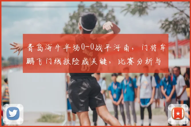 青岛海牛半场0-0战平河南，门将牟鹏飞门线救险成关键，比赛分析与战报解读