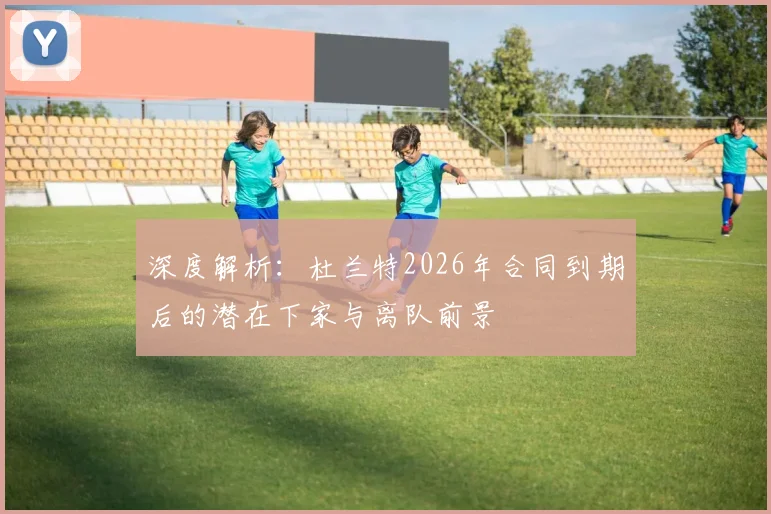 深度解析：杜兰特2026年合同到期后的潜在下家与离队前景